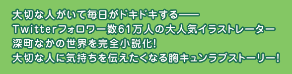 大切な人がいて毎日がドキドキする―― Twitterフォロワー数61万人の大人気イラストレーター深町なかの世界を完全小説化!大切な人に気持ちを伝えたくなる胸キュンラブストーリー!