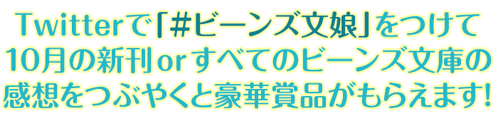 Twitterで「＃ビーンズ文娘」をつけて10月の新刊orすべてのビーンズ文庫の感想をつぶやくと豪華賞品がもらえます！