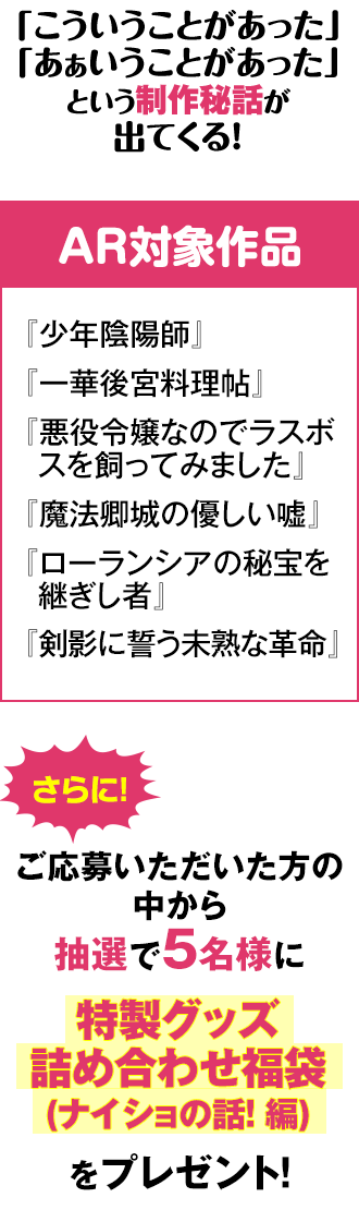 ≪AR対象作品≫『少年陰陽師』『一華後宮料理帖』『悪役令嬢なのでラスボスを飼ってみました』『魔法卿城の優しい嘘』『ローランシアの秘宝を継ぎし者』『剣影に誓う未熟な革命』さらに!ご応募いただいた方の中から抽選で5名様に特製グッズ詰め合わせ福袋(ナイショの話！ 編)をプレゼント！