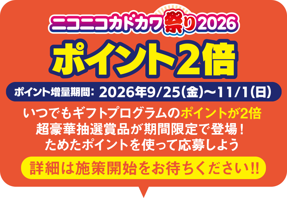 ニコニコカドカワ祭り2026　ポイント2倍　ポイント増量期間：2026年9/25(金)～11/1(日)　いつでもギフトプログラムのポイントが2倍　超豪華抽選賞品が期間限定で登場！ためたポイントを使って応募しよう　詳細は施策開始をお待ちください‼