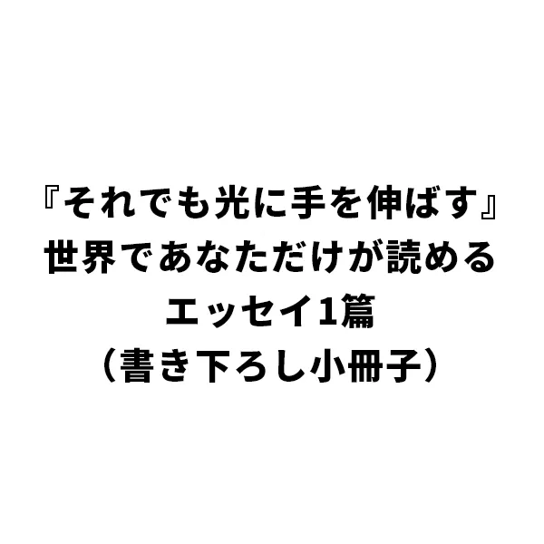 『それでも光に手を伸ばす』世界であなただけが読めるエッセイ1篇（書き下ろし小冊子）