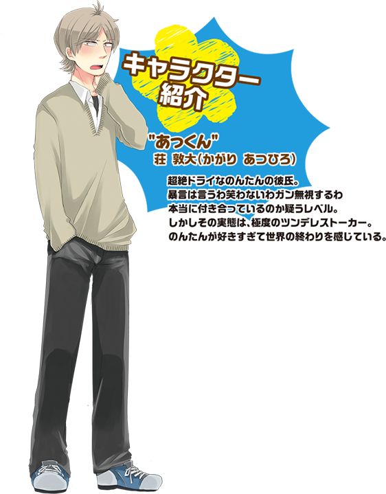 キャラクター紹介　あっくん　荘　敦大（かがり　あつひろ）超絶ドライなのんたんの彼氏。暴言は言うわ笑わないわガン無視するわ本当に付き合っているのか疑うレベル。しかしその実態は、極度のツンデレストーカー。のんたんが好きすぎて世界の終わりを感じている。