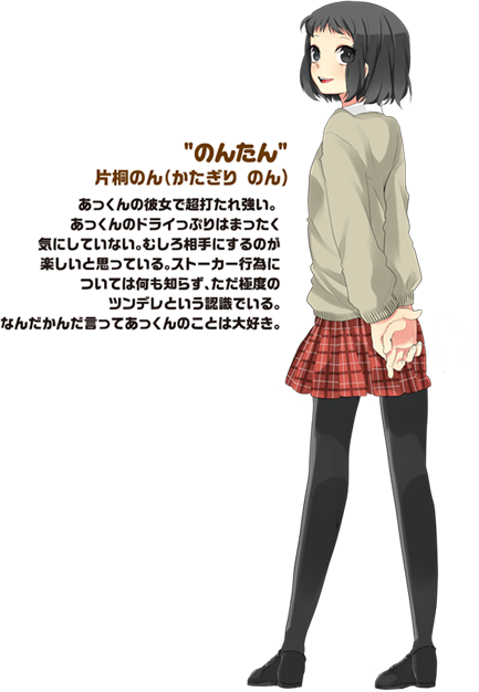 のんたん　片桐のん（かたぎり　のん）あっくんの彼女で超打たれ強い。あっくんのドライっぷりはまったくキにしていない。むしろ相手にするのが楽しいと思っている。ストーカー行為については何も知らず、ただ極度のツンデレという認識でいる、なんだかんだ言ってあっくんのことは大好き。