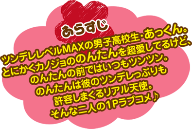 あらすじ　ツンデレレベルMAXの男子高校生・あっくん。とにかくカノジョののんたんを超愛してるけど、のんたんの前はいつもツンツン。のんたんは彼のツンデレっぷりも許容しまくるリアル天使。そんな二人の１Pラブコメ♪
