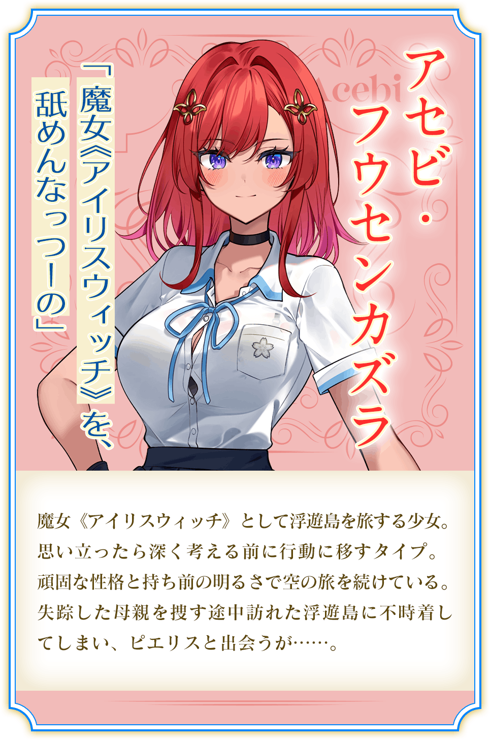 アセビ・フウセンカズラ 「 魔女《アイリスウイツチ》 を、舐めんなっつーの」 魔女《アイリスウィッチ》として浮遊島を旅する少女。思い立ったら深く考える前に行動に移すタイプ。頑固な性格と持ち前の明るさで空の旅を続けている。失踪した母親を捜す途中訪れた浮遊島に不時着してしまい、ピエリスと出会うが……。