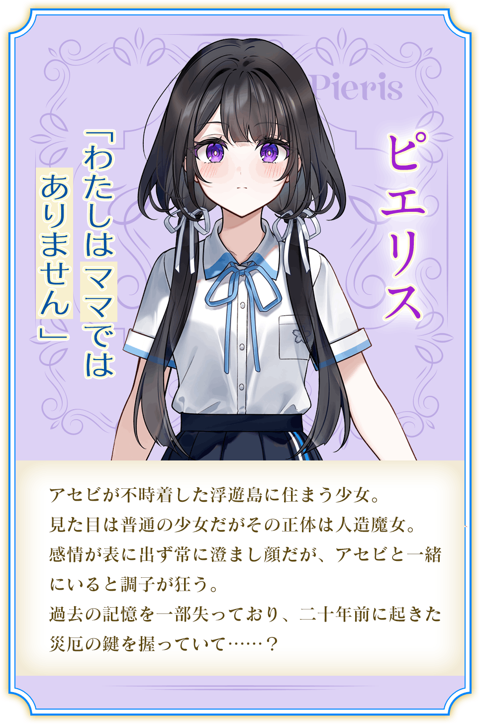 ピエリス「わたしはママではありません 」アセビが不時着した浮遊島に住まう少女。見た目は普通の少女だがその正体は人造魔女。感情が表に出ず常にすまし顔だが、アセビと一緒にいると調子が狂う。過去の記憶を一部失っており、二十年前に起きた災厄の鍵を握っていて……？