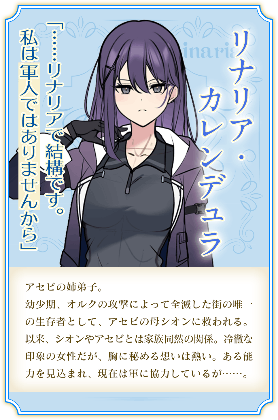 リナリア・カレンデュラ「……リナリアで結構です。私は軍人ではありませんから」アセビの姉弟子。幼少期、オルクの攻撃によって全滅した街の唯一の生存者としてアセビとは家族同然の関係。冷徹な印象の女性だが、胸に秘める思いは熱い。ある能力を見込まれ、現在は軍に協力しているが……。