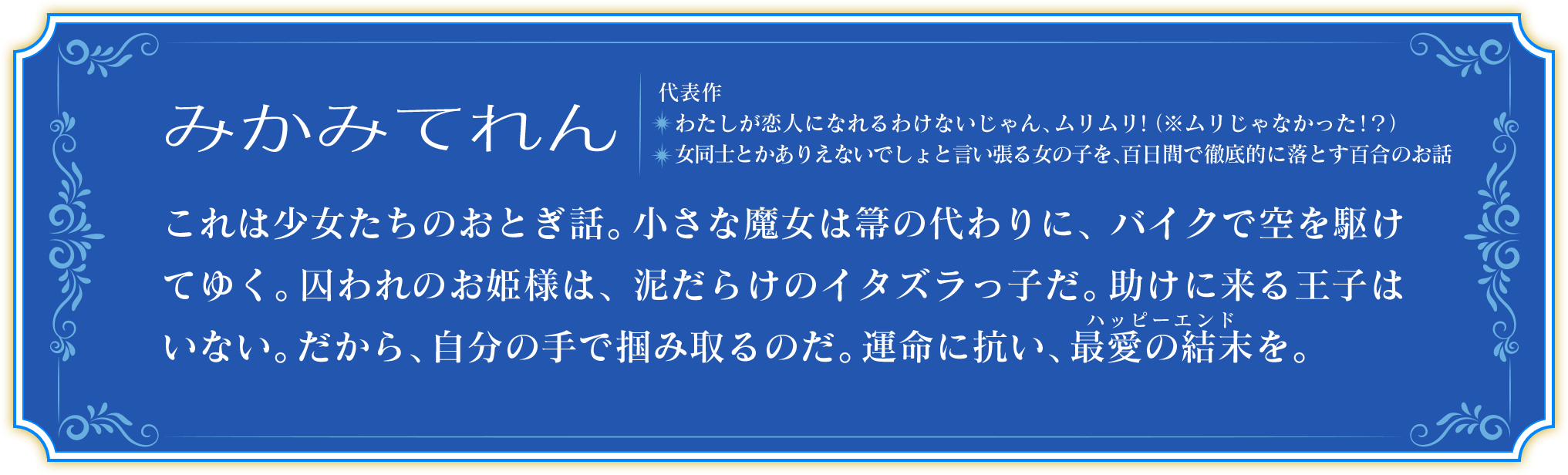 みかみてれん　代表作 わたしが恋人になれるわけないじゃん、ムリムリ！（※ムリじゃなかった！？） 女同士とかありえないでしょと言い張る女の子を、百日間で徹底的に落とす百合のお話　これは少女たちのおとぎ話。小さな魔女は箒の代わりに、バイクで空を駆けてゆく。囚われのお姫様は、泥だらけのイタズラっ子だ。助けに来る王子はいない。だから、自分の手で掴み取るのだ。運命に抗い、最愛の結末を。