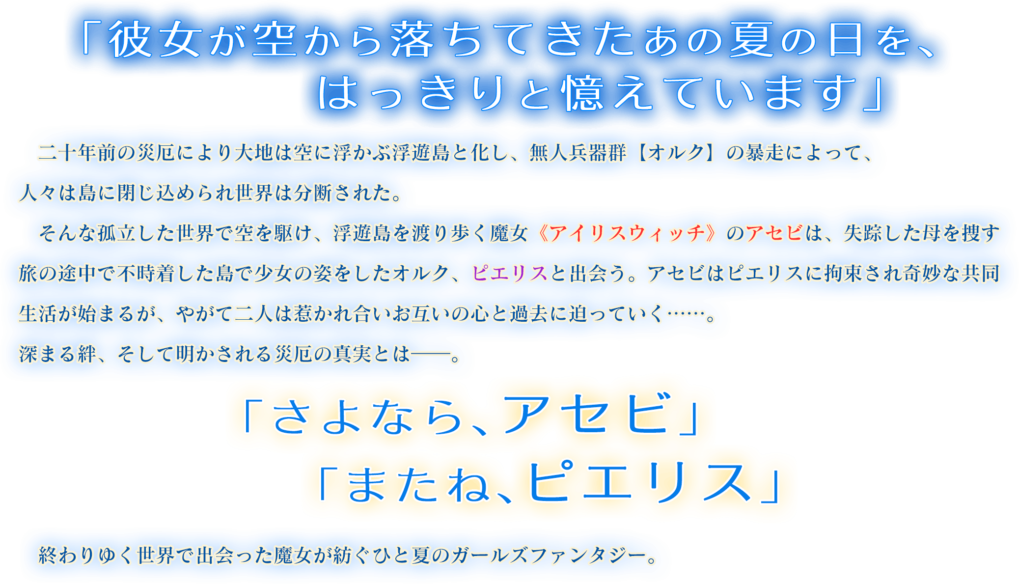 「あなたと出会ったあの夏の日、あたしは空から堕ちてきたの」二十年前の災厄により大地は空に浮かぶ浮遊島と化し、無人兵器群【オルク】の暴走によって、人々は島に閉じ込められ世界は分断された。そんな孤立した世界で空を駆け、浮遊島を渡り歩く魔女《アイリスウィッチ》のアセビは、失踪した母を捜す旅の途中で不時着した島で少女の姿をしたオルク、ピエリスと出会う。アセビはピエリスに拘束され奇妙な共同生活が始まるが、やがて二人は惹かれ合いお互いの心と過去に迫っていく……。深まる絆、そして明かされる災厄の真実とは――。「さよなら、アセビ」「またね、ピエリス」終わりゆく世界で出会った魔女が紡ぐひと夏のガールズファンタジー。