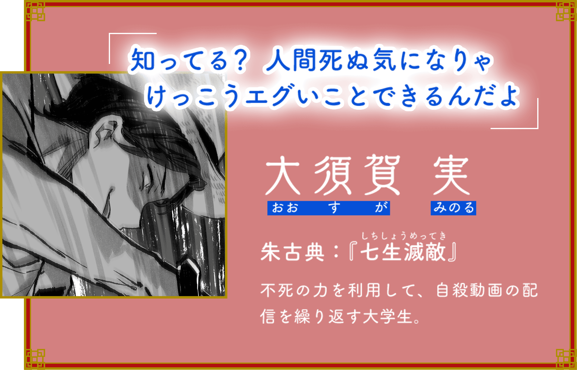 「知ってる？　人間死ぬ気になりゃけっこうエグいことできるんだよ」 大須賀 実（おおすが みのる） 朱古典：『七生滅敵』（しちしょうめってき） 不死の力を利用して、自殺動画の配信を繰り返す大学生。