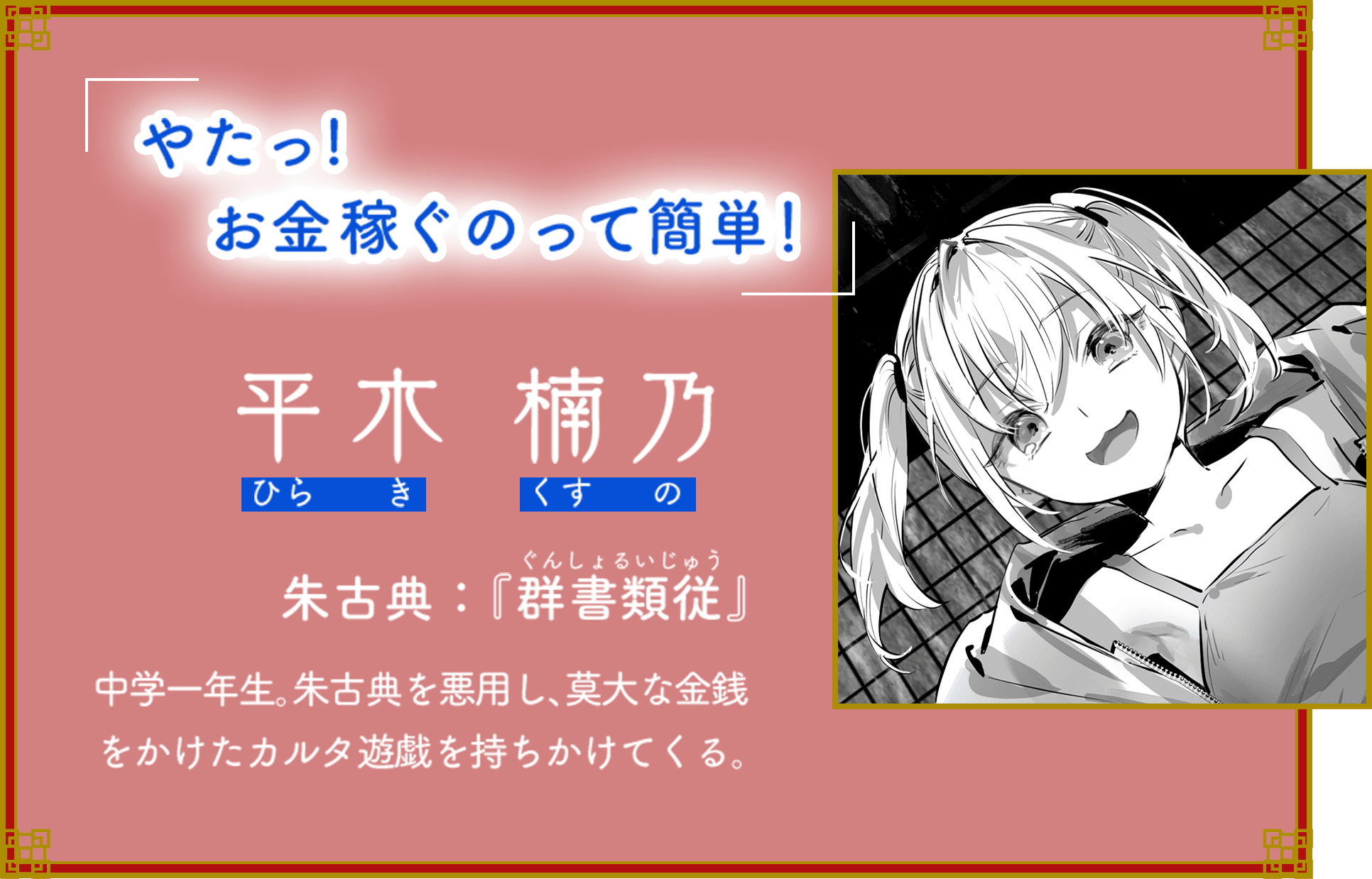 「やたっ！　お金稼ぐのって簡単！」 平木 楠乃（ひらき くすの） 朱古典：『群書類従』（ぐんしょるいじゅう） 中学一年生。朱古典を悪用し、莫大な金銭をかけたカルタ遊戯を持ちかけてくる。