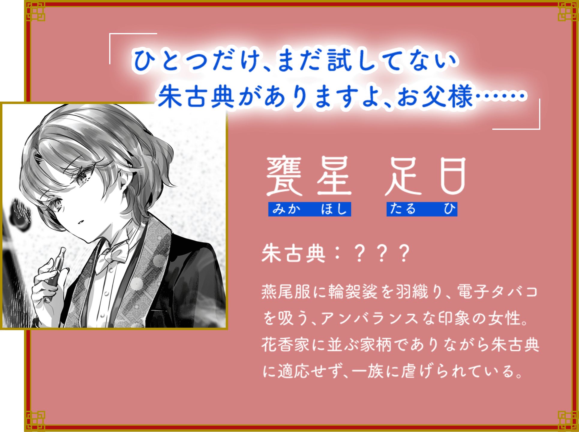 「ひとつだけ、まだ試してない朱古典がありますよ、お父様……」 甕星 足日（みかほし たるひ） 朱古典：？？？ 燕尾服に輪袈裟を羽織り、電子タバコを吸う、アンバランスな印象の女性。花香家に並ぶ家柄でありながら朱古典に適応せず、一族に虐げられている。