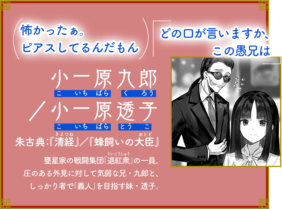 （怖かったぁ。ピアスしてるんだもん）「どの口が言いますか、この愚兄は」 小一原 九郎／透子 朱古典：『清経（きよつね）』／『蜂飼いの大臣（おとど）』 甕星家の戦闘集団「退紅衆（たいこうしゅう）」の一員。圧のある外見に対して気弱な兄・九郎と、しっかり者で「義人」を目指す妹・透子。
