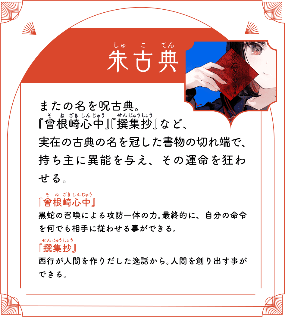 朱古典（しゅこてん） またの名を呪古典。『曾根崎心中』『撰集抄』など、実在の古典の名を冠した書物の切れ端で、持ち主に異能を与え、その運命を狂わせる。『曾根崎心中』黒蛇の召喚による攻防一体の力。最終的に、自分の命令を何でも相手に従わせる事ができる。『撰集抄』西行が人間を作りだした逸話から。人間を創り出す事ができる。
