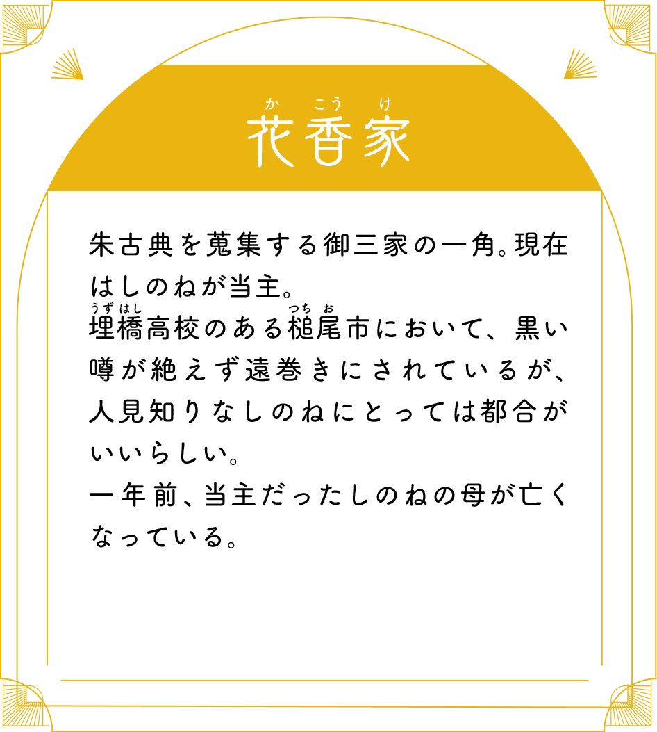 花香家（かこうけ） 朱古典を蒐集する御三家の一角。現在はしのねが当主。埋橋高校のある槌尾市において、黒い噂が絶えず遠巻きにされているが、人見知りなしのねにとっては都合がいいらしい。一年前、当主だったしのねの母が亡くなっている。