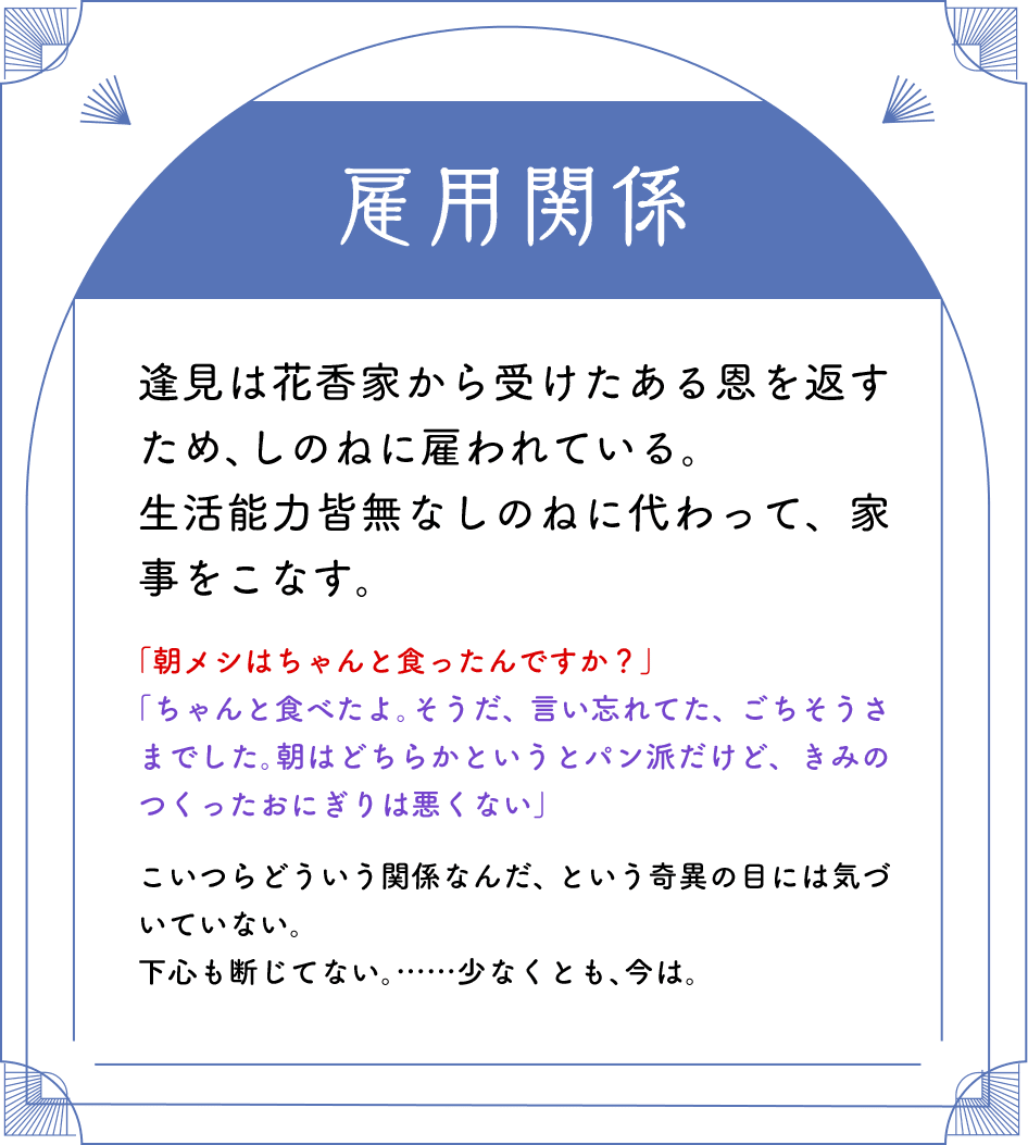 雇用関係 逢見は花香家から受けたある恩を返すため、しのねに雇われている。生活能力皆無なしのねに代わって、家事をこなす。「朝メシはちゃんと食ったんですか？」「ちゃんと食べたよ。そうだ、言い忘れてた、ごちそうさまでした。朝はどちらかというとパン派だけど、きみのつくったおにぎりは悪くない」こいつらどういう関係なんだ、という奇異の目には気づいていない。下心も断じてない。……少なくとも、今は。