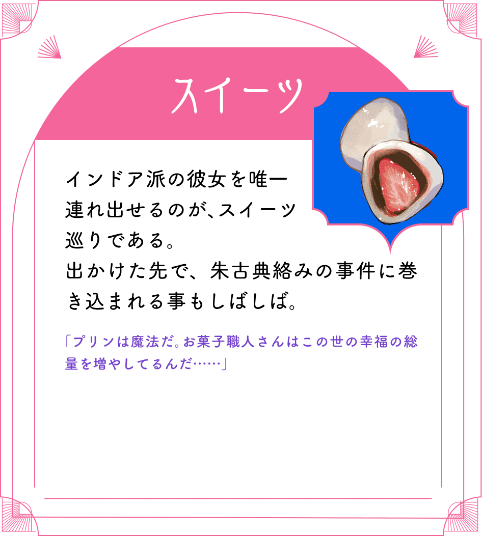 スイーツ インドア派の彼女を唯一連れ出せるのが、スイーツ巡りである。出かけた先で、朱古典絡みの事件に巻き込まれる事もしばしば。「プリンは魔法だ。お菓子職人さんはこの世の幸福の総量を増やしてるんだ……」