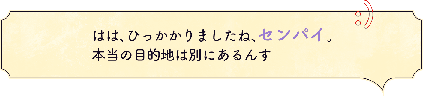 はは、ひっかかりましたね、センパイ。本当の目的地は別にあるんす