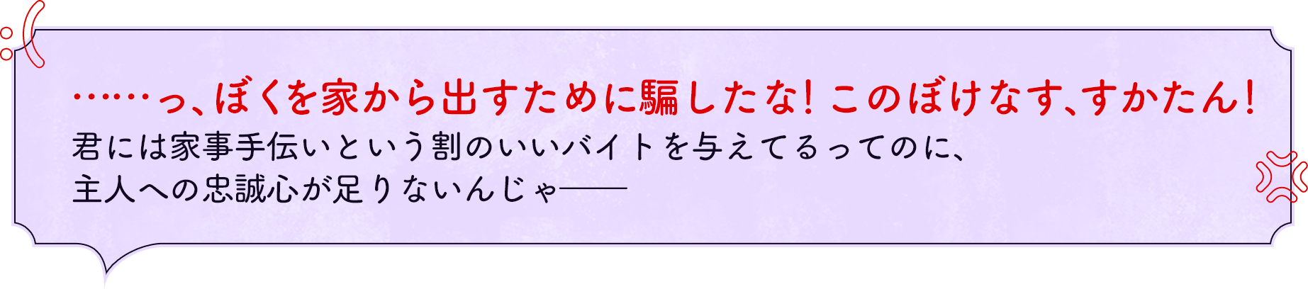 ……ぼくを家から出すために騙したな！このぼけなす、すかたん！君には家事手伝いという割の良いバイトを与えてるってのに、主人への忠誠心が足りないんじゃ――