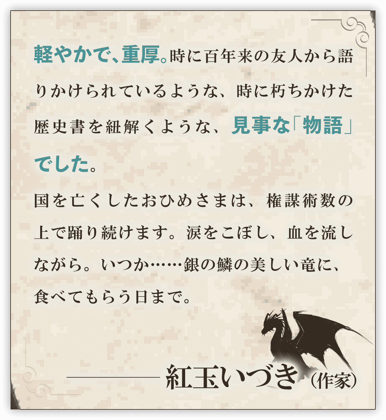軽やかで、重厚。時に百年来の友人から語りかけられているような、時に朽ちかけた歴史書を紐解くような、見事な「物語」でした。国を亡くしたおひめさまは、権謀術数の上で踊り続けます。涙をこぼし、血を流しながら。いつか……銀の鱗の美しい竜に、食べてもらう日まで。こうぎょくいづき。──紅玉いづき（作家）