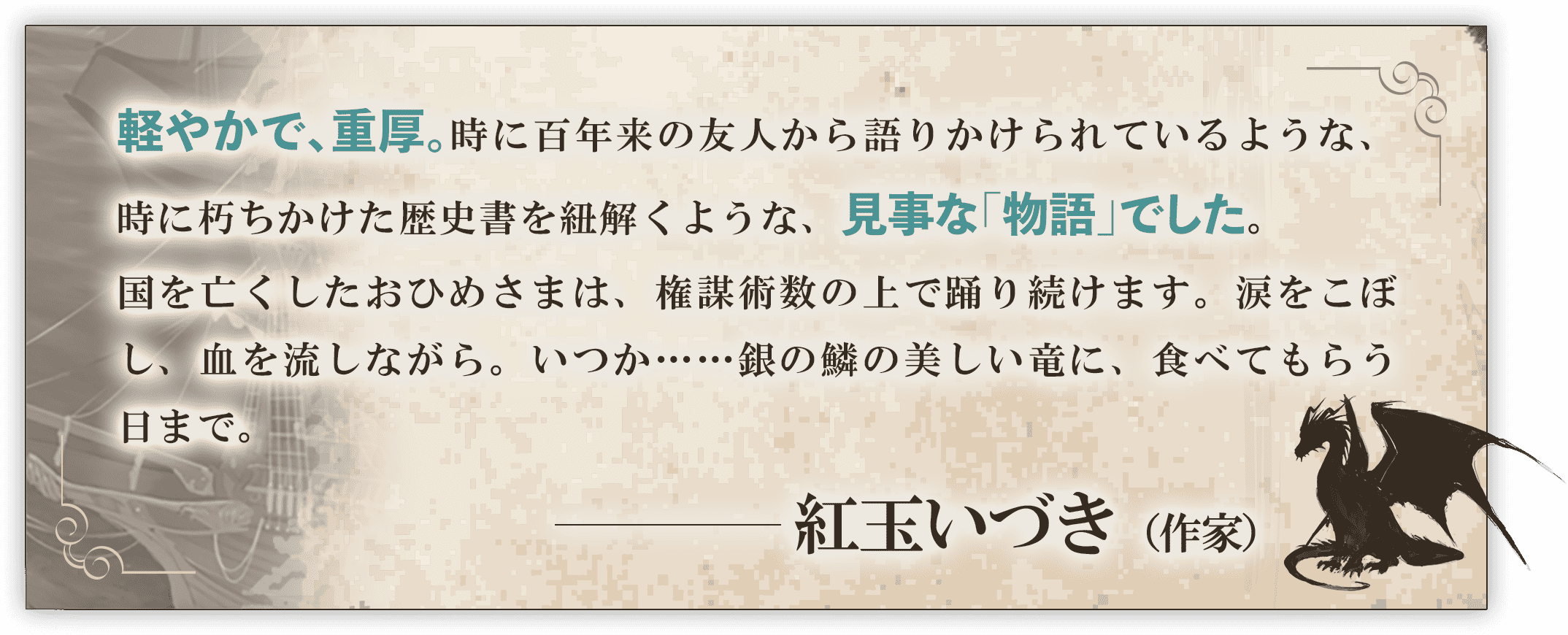 軽やかで、重厚。時に百年来の友人から語りかけられているような、時に朽ちかけた歴史書を紐解くような、見事な「物語」でした。国を亡くしたおひめさまは、権謀術数の上で踊り続けます。涙をこぼし、血を流しながら。いつか……銀の鱗の美しい竜に、食べてもらう日まで。──紅玉いづき（作家）