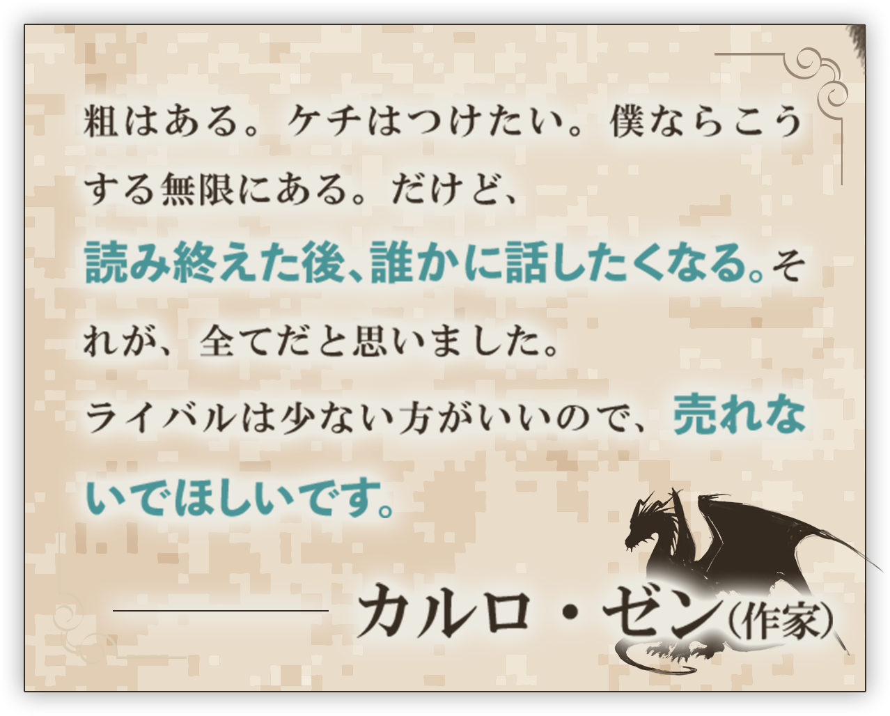 粗はある。ケチはつけたい。僕ならこうする無限にある。だけど、読み終えた後、誰かに話したくなる。それが、全てだと思いました。ライバルは少ない方がいいので、売れないでほしいです。──カルロ・ゼン（作家）