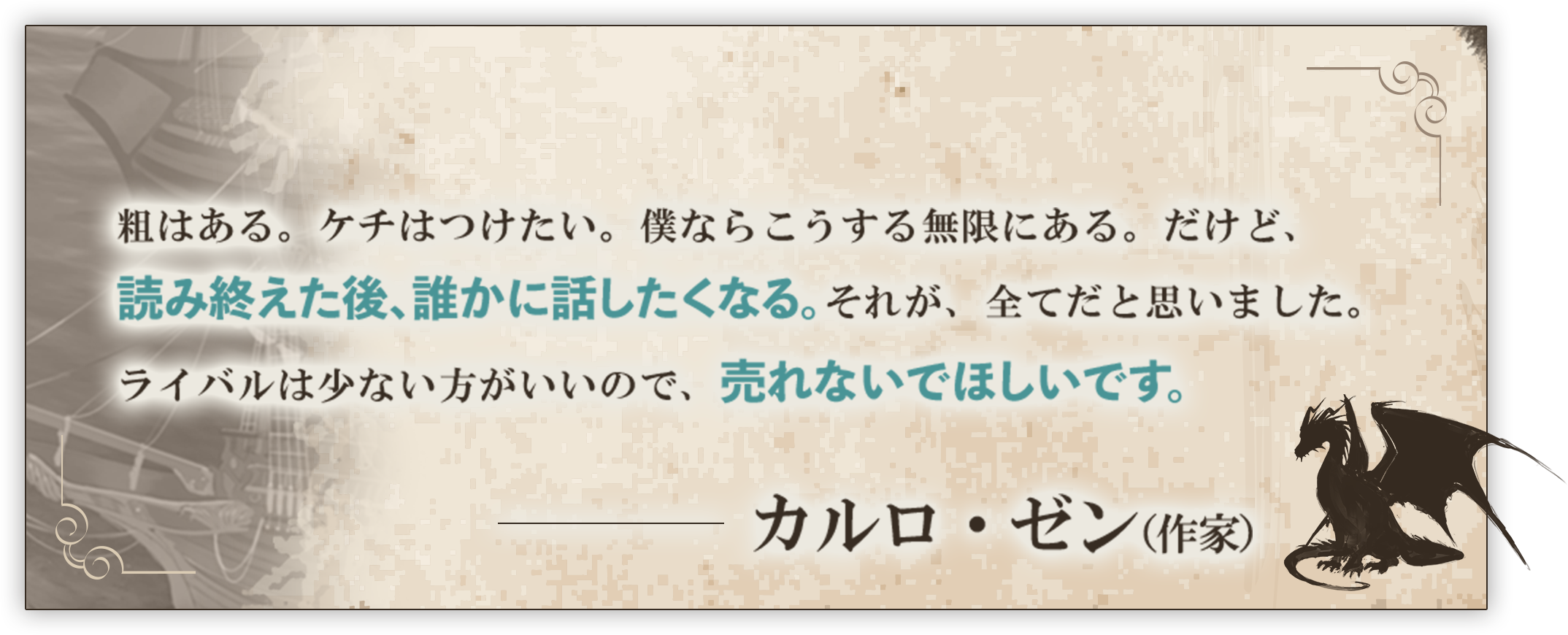粗はある。ケチはつけたい。僕ならこうする無限にある。だけど、読み終えた後、誰かに話したくなる。それが、全てだと思いました。ライバルは少ない方がいいので、売れないでほしいです。──カルロ・ゼン（作家）
