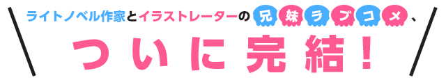 ライトノベル作家とイラストレーターの兄妹ラブコメついに完結！