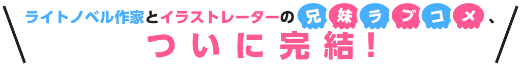 ライトノベル作家とイラストレーターの兄妹ラブコメついに完結！