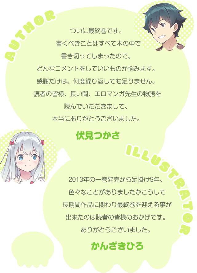 ついに最終巻です。書くべきことはすべて本の中で書き切ってしまったので、どんなコメントをしていいものか悩みます。感謝だけは、何度繰り返しても足りません。読者の皆様、長い間、エロマンガ先生の物語を読んでいだだきまして、本当にありがとうございました。【伏見つかさ】2013年の一巻発売から足掛け9年、色々なことがありましたがこうして長期間作品に関わり最終巻を迎える事が出来たのは読者の皆様のおかげです。ありがとうございました。【かんざきひろ】