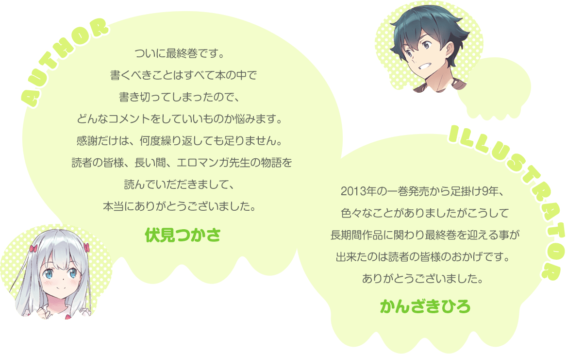 ついに最終巻です。書くべきことはすべて本の中で書き切ってしまったので、どんなコメントをしていいものか悩みます。感謝だけは、何度繰り返しても足りません。読者の皆様、長い間、エロマンガ先生の物語を読んでいだだきまして、本当にありがとうございました。【伏見つかさ】2013年の一巻発売から足掛け9年、色々なことがありましたがこうして長期間作品に関わり最終巻を迎える事が出来たのは読者の皆様のおかげです。ありがとうございました。【かんざきひろ】