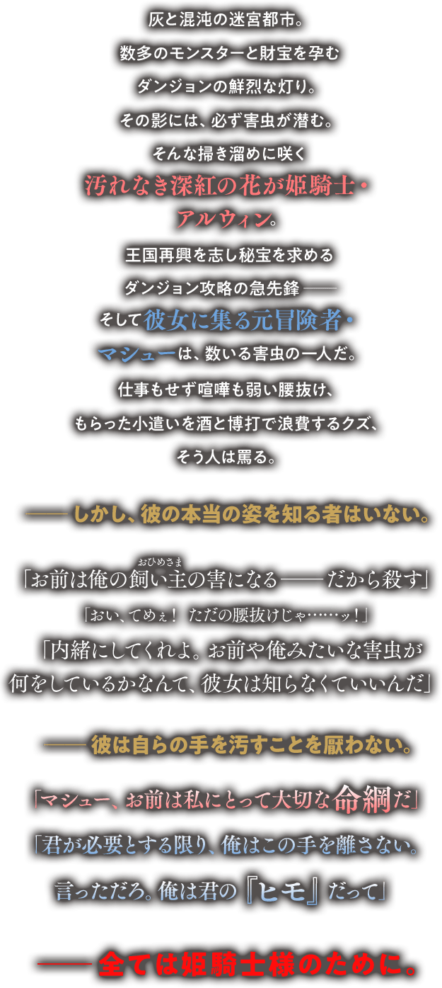 灰と混沌の迷宮都市。数多のモンスターと財宝を孕むダンジョンの鮮烈な灯り。その影には、必ず害虫が潜む。そんな掃き溜めに咲く汚れなき深紅の花が姫騎士・アルウィン。王国再興を志し秘宝を求めるダンジョン攻略の最先鋒――そして彼女に集る元冒険者・マシューは、数いる害虫の一人だ。仕事もせず喧嘩も弱い腰抜け、もらった小遣いを酒と博打で浪費するクズ、そう人は罵る。――しかし、彼の本当の姿を知る者はいない。「お前は俺の飼い主（ルビ：おひめさま）の害になる――だから殺す」「おい、てめぇ！　ただの腰抜けじゃ……ッ！」「内緒にしてくれよ。お前や俺みたいな害虫が何をしているかなんて、彼女は知らなくていいんだ」――彼は自らの手を汚すことを厭わない。「マシュー、お前は私にとって大切な命綱だ」「君が必要とする限り、俺はこの手を離さない。言っただろ。俺は君の『ヒモ』だって」――全ては姫騎士様のために。
