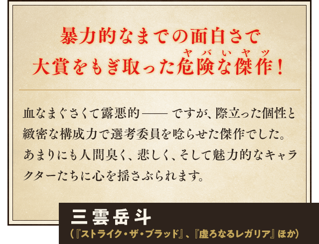 暴力的なまでの面白さで大賞をもぎ取った危険な傑作!血なまぐさくて露悪的——ですが、際立った個性と緻密な構成力で選考委員を唸らせた傑作でした。 あまりにも人間臭く、悲しく、そして魅力的なキャラクターたちに心を揺さぶられます。三雲岳斗