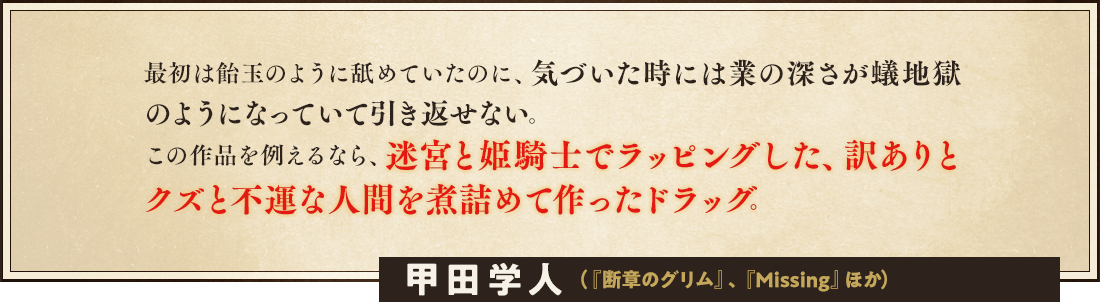 最初は飴玉のように舐めていたのに、気づいた時には業の深さが蟻地獄のようになっていて引き返せない。この作品を例えるなら、迷宮と姫騎士でラッピングした、訳ありとクズと不運な人間を煮詰めて作ったドラッグ。甲田学人