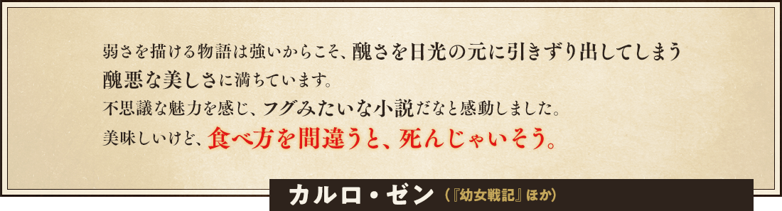 弱さを描ける物語は強いからこそ、醜さを日光の元に引きずり出してしまう醜悪な美しさに満ちています。不思議な魅力を感じ、フグみたいな小説だなと感動しました。美味しいけど、食べ方を間違うと、死んじゃいそう。カルロ・ゼン