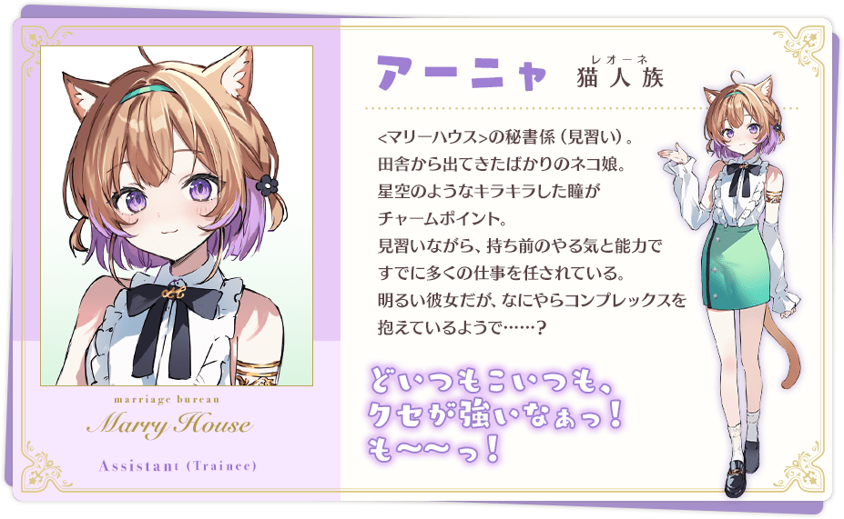 アーニャ 「どいつもこいつも、クセが強いなぁっ! も~~っ!」 猫人族(レオーネ) <マリーハウス>の秘書係(見習い)。田舎から出てきたばかりのネコ娘。 星空のようなキラキラした瞳がチャームポイント。 見習いながら、持ち前のやる気と能力ですでに多くの仕事を任されている。 明るい彼女だが、なにやらコンプレックスを抱えているようで……?