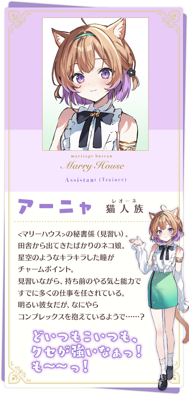 アーニャ 「どいつもこいつも、クセが強いなぁっ! も~~っ!」 猫人族(レオーネ) <マリーハウス>の秘書係(見習い)。田舎から出てきたばかりのネコ娘。 星空のようなキラキラした瞳がチャームポイント。 見習いながら、持ち前のやる気と能力ですでに多くの仕事を任されている。 明るい彼女だが、なにやらコンプレックスを抱えているようで……?