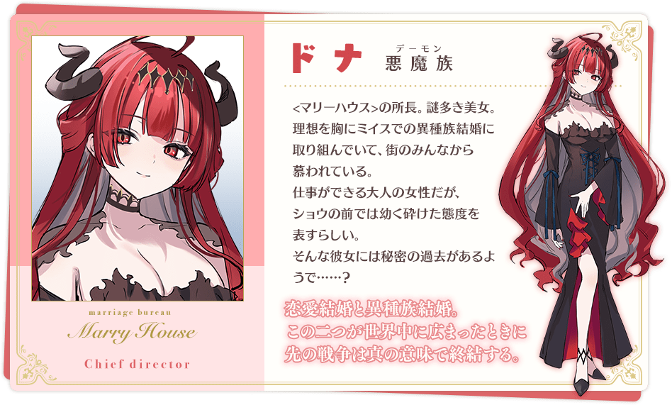 ドナ 「恋愛結婚と異種族結婚。この二つが世界中に広まったときに先の戦争は真の意味で終結する。」 悪魔族(デーモン) <マリーハウス>の所長。謎多き美女。 理想を胸にミイスでの異種族結婚に取り組んでいて、街のみんなから慕われている。 仕事ができる大人の女性だが、ショウの前では幼く砕けた態度を表すらしい。 そんな彼女には秘密の過去があるようで……?