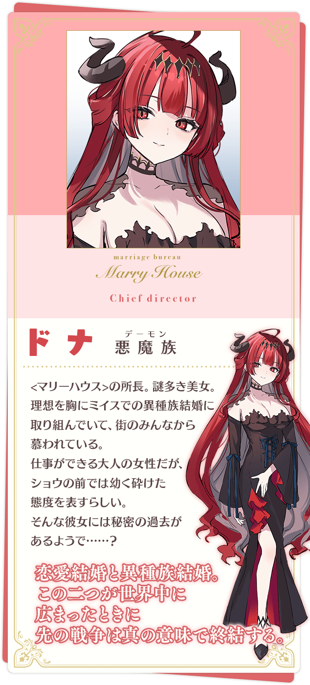 ドナ 「恋愛結婚と異種族結婚。この二つが世界中に広まったときに先の戦争は真の意味で終結する。」 悪魔族(デーモン) <マリーハウス>の所長。謎多き美女。 理想を胸にミイスでの異種族結婚に取り組んでいて、街のみんなから慕われている。 仕事ができる大人の女性だが、ショウの前では幼く砕けた態度を表すらしい。 そんな彼女には秘密の過去があるようで……?