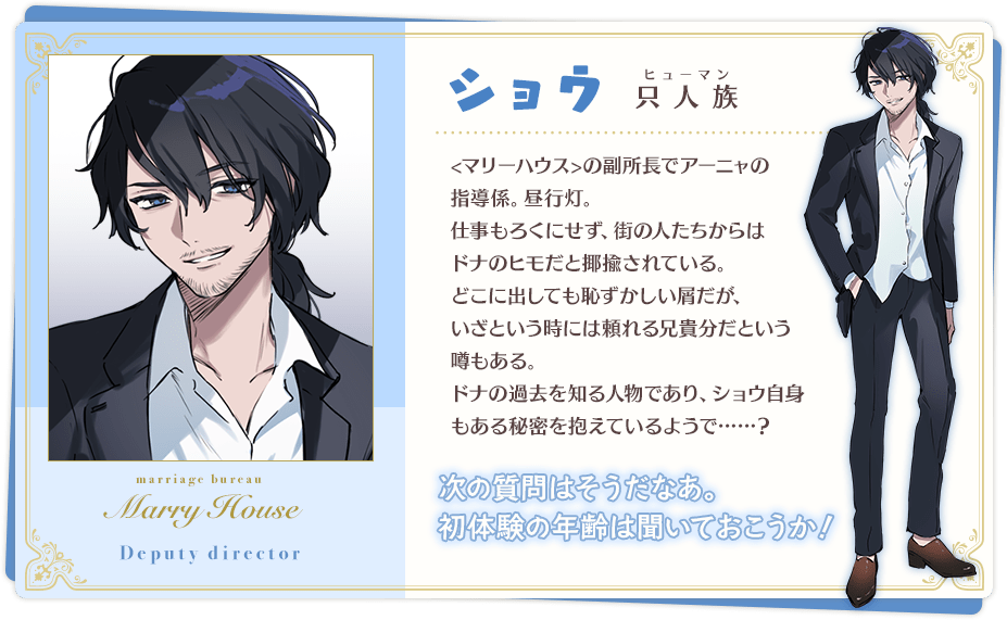 ショウ「次の質問はそうだなあ。初体験の年齢は聞いておこうか!」 只人族(ヒューマン) <マリーハウス>の副所長でアーニャの教育係。昼行灯。 仕事もろくにせず、街の人たちからはドナのヒモだと揶揄されている。 どこに出しても恥ずかしい屑だが、いざという時には頼れる兄貴分だという噂もある。 ドナの過去を知る人物であり、ショウ自身もある秘密を抱えているようで……?