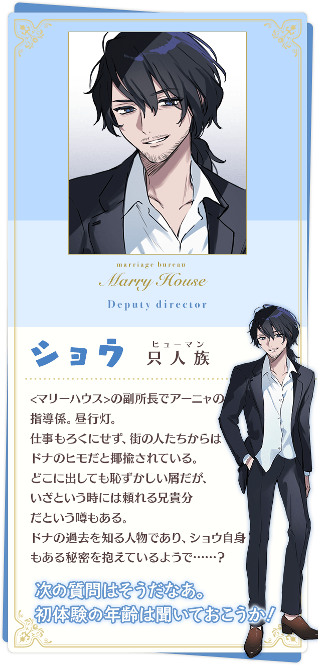 ショウ「次の質問はそうだなあ。初体験の年齢は聞いておこうか!」 只人族(ヒューマン) <マリーハウス>の副所長でアーニャの教育係。昼行灯。 仕事もろくにせず、街の人たちからはドナのヒモだと揶揄されている。 どこに出しても恥ずかしい屑だが、いざという時には頼れる兄貴分だという噂もある。 ドナの過去を知る人物であり、ショウ自身もある秘密を抱えているようで……?