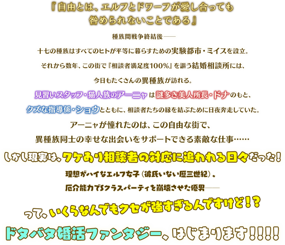 『自由とは、エルフとドワーフが愛し合っても咎められないことである』　種族間戦争終結後──十七の種族はすべてのヒトが平等に暮らすための実験都市・ミイスを設立。　それから数年、この街で『相談者満足度100％』を謳う結婚相談所には、今日もたくさんの異種族が訪れる。　見習いスタッフ・猫人族のアーニャは謎多き美人所長・ドナのもと、クズな指導係・ショウとともに、相談者たちの縁を結ぶために日夜奔走していた。　アーニャが憧れたのは、この自由な街で、異種族同士の幸せな出会いをサポートできる素敵な仕事……　しかし現実は、ワケあり相談者の対応に追われる日々だった！　理想がハイなエルフ女子（彼氏いない歴三世紀）、厄介能力でSクラスパーティを崩壊させた優男──って、いくらなんでもクセが強すぎるんですけど！？　ドタバタ婚活ファンタジー、はじまります！！！！
