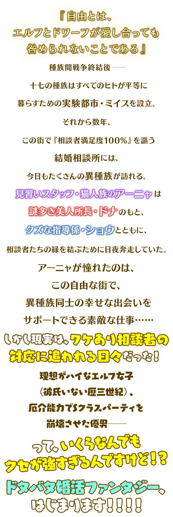 『自由とは、エルフとドワーフが愛し合っても咎められないことである』 種族間戦争終結後──十七の種族はすべてのヒトが平等に暮らすための実験都市・ミイスを設立。 それから数年、この街で『相談者満足度100%』を謳う結婚相談所には、今日もたくさんの異種族が訪れる。 見習いスタッフ・猫人族のアーニャは謎多き美人所長・ドナのもと、クズな指導係・ショウとともに、相談者たちの縁を結ぶために日夜奔走していた。 アーニャが憧れたのは、この自由な街で、異種族同士の幸せな出会いをサポートできる素敵な仕事…… しかし現実は、ワケあり相談者の対応に追われる日々だった! 理想がハイなエルフ女子(彼氏いない歴三世紀)、厄介能力でSクラスパーティを崩壊させた優男──って、いくらなんでもクセが強すぎるんですけど!? ドタバタ婚活ファンタジー、はじまります!!!!
