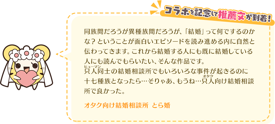 同族間だろうが異種族間だろうが、「結婚」って何でするのかな?ということが面白いエピソードを読み進める内に自然と伝わってきます。これから結婚する人にも既に結婚している人にも読んでもらいたい、そんな作品です。只人同士の結婚相談所でもいろいろな事件が起きるのに十七種族となったら…そりゃあ、もうね…只人向け結婚相談所で良かった。オタク向け結婚相談所 とら婚