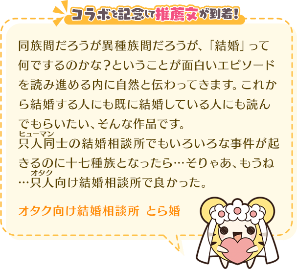 同族間だろうが異種族間だろうが、「結婚」って何でするのかな?ということが面白いエピソードを読み進める内に自然と伝わってきます。これから結婚する人にも既に結婚している人にも読んでもらいたい、そんな作品です。只人同士の結婚相談所でもいろいろな事件が起きるのに十七種族となったら…そりゃあ、もうね…只人向け結婚相談所で良かった。オタク向け結婚相談所 とら婚