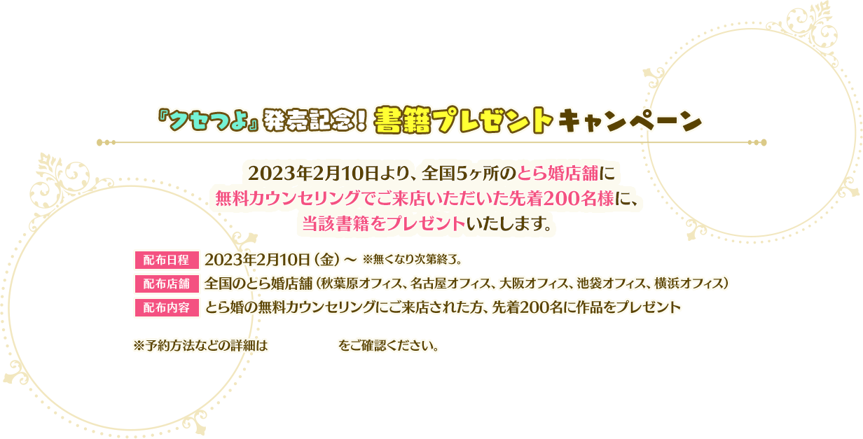 【『クセつよ』発売記念!書籍プレゼントキャンペーン】2023年2月10日より、全国5ヶ所のとら婚店舗に無料カウンセリングでご来店いただいた先着200名様に、当該書籍をプレゼントいたします。配布期間:2023年2月10日(金)~ ※無くなり次第終了。 配布店舗:全国のとら婚店舗(秋葉原オフィス、名古屋オフィス、大阪オフィス、池袋オフィス、横浜オフィス)配布内容:とら婚の無料カウンセリングにご来店された方、先着200名に作品をプレゼント