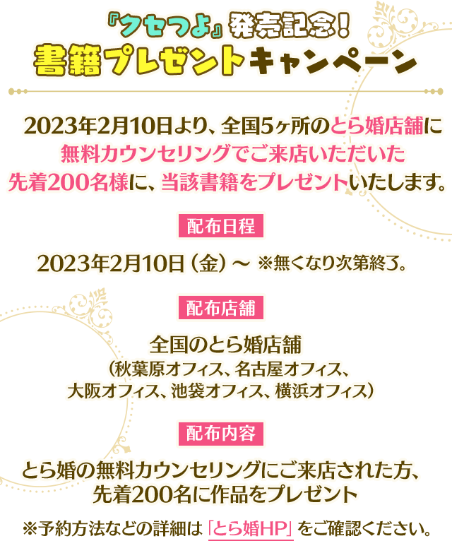 【『クセつよ』発売記念!書籍プレゼントキャンペーン】2023年2月10日より、全国5ヶ所のとら婚店舗に無料カウンセリングでご来店いただいた先着200名様に、当該書籍をプレゼントいたします。配布期間:2023年2月10日(金)~ ※無くなり次第終了。 配布店舗:全国のとら婚店舗(秋葉原オフィス、名古屋オフィス、大阪オフィス、池袋オフィス、横浜オフィス)配布内容:とら婚の無料カウンセリングにご来店された方、先着200名に作品をプレゼント