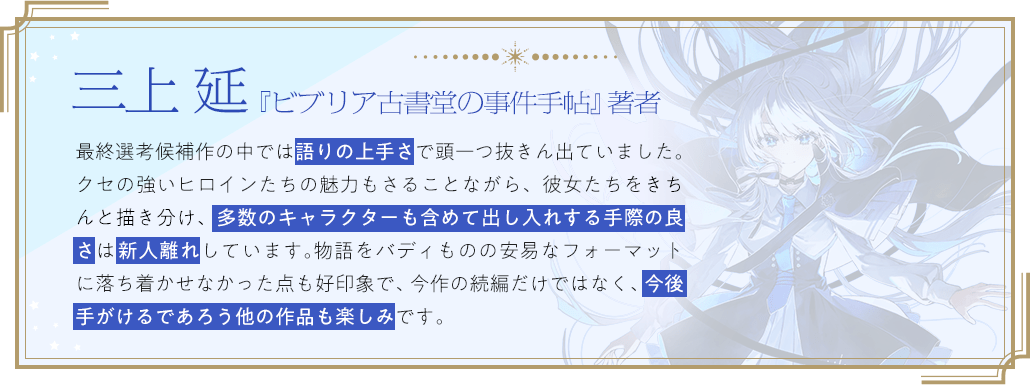三上 延『ビブリア古書堂の事件手帖』著者 / 最終選考候補作の中では語りの上手さで頭一つ抜きん出ていました。クセの強いヒロインたちの魅力もさることながら、彼女たちをきちんと描き分け、多数のキャラクターも含めて出し入れする手際の良さは新人離れしています。物語をバディものの安易なフォーマットに落ち着かせなかった点も好印象で、今作の続編だけではなく、今後手がけるであろう他の作品も楽しみです。