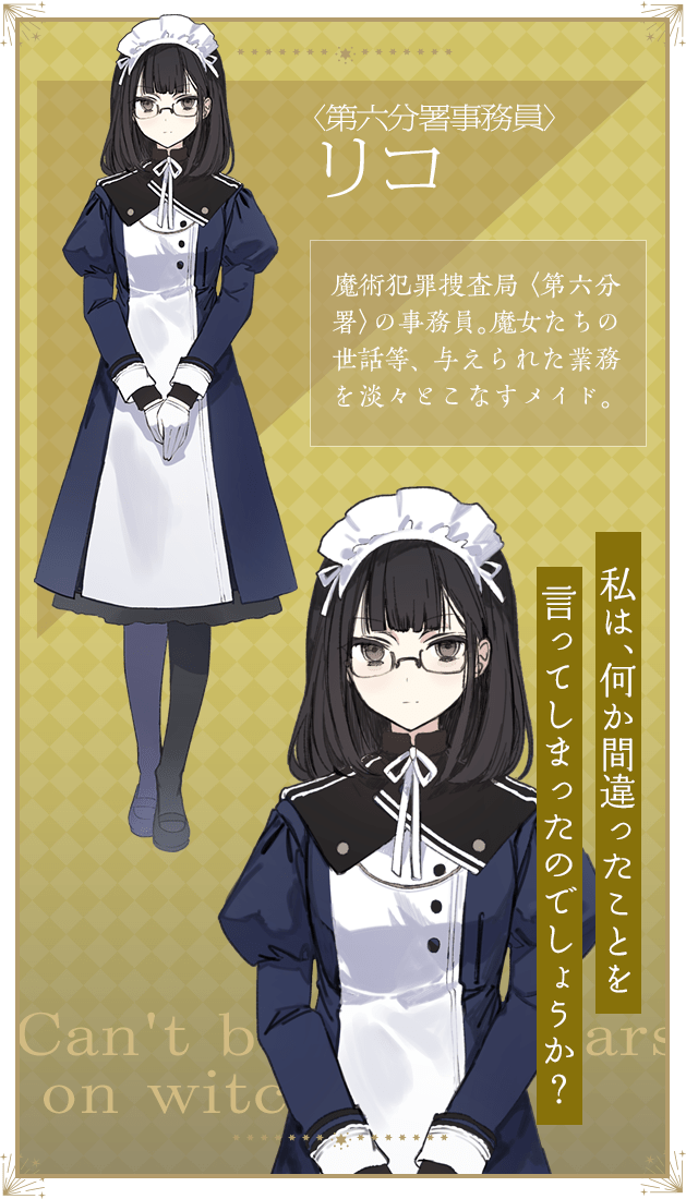 〈第六分署事務員〉リコ / 魔術犯罪捜査局〈第六分署〉の事務員。魔女たちの世話等、与えられた業務を淡々とこなすメイド。