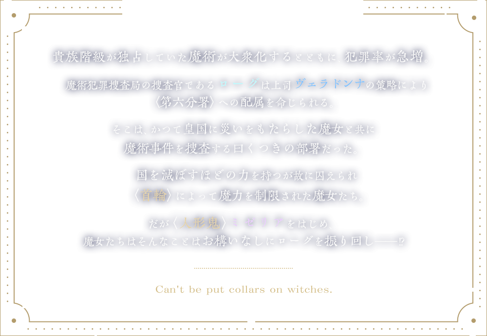 貴族階級が独占していた魔術が、大衆化するとともに犯罪率が急増。魔術犯罪捜査局の捜査官ローグは上司から、かつて皇国に災いをもたらした魔女と魔術事件を捜査する〈第六分署〉への配属を命じられる。国を滅ぼすほどの力を持つが故に囚えられ〈首輪〉によって魔力を制限された魔女たち。だが〈人形鬼〉ミゼリアをはじめ、魔女たちはそんなことはお構いなしにローグを振り回し――!?